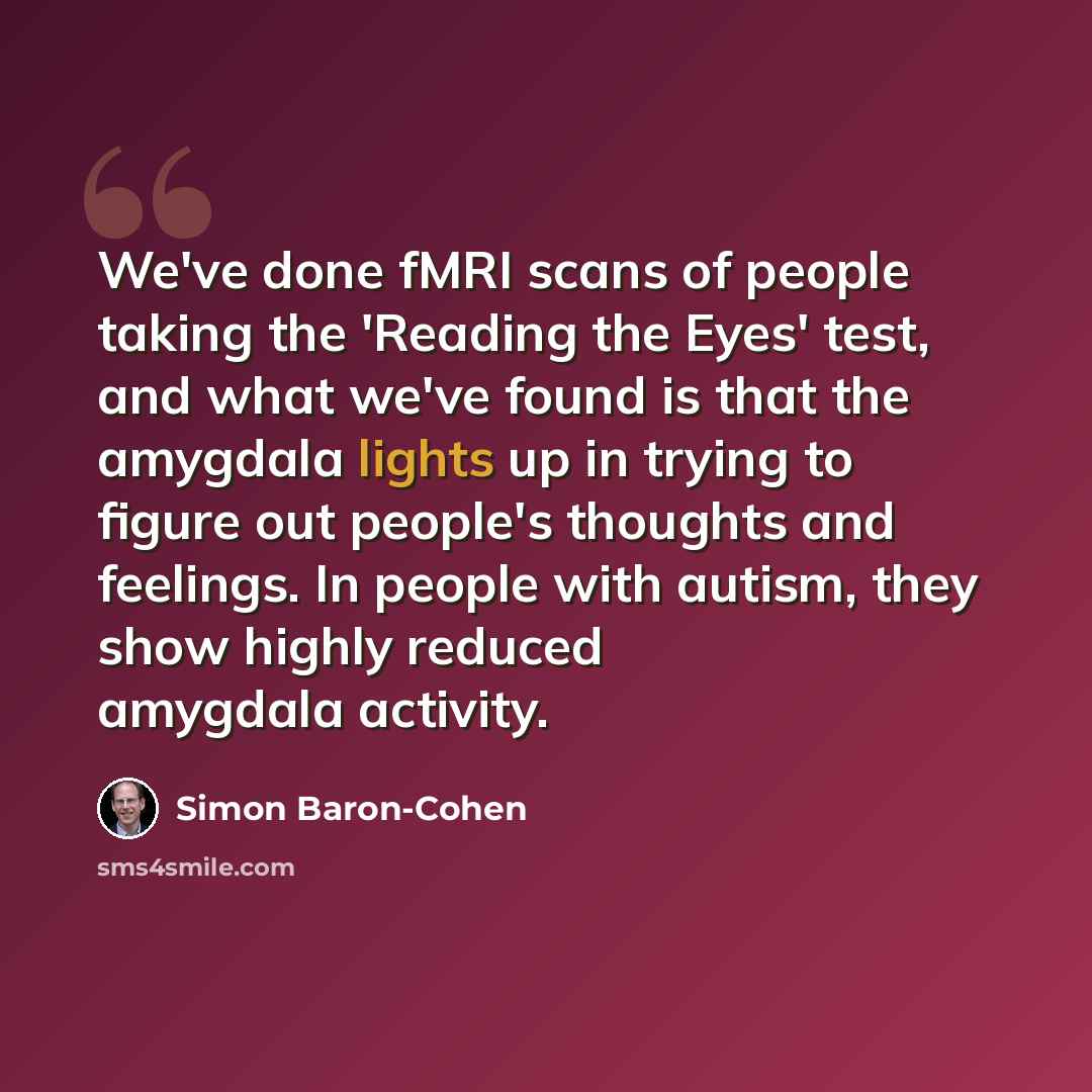 “We've done fMRI scans of people taking the 'Reading the Eyes' test, and what we've found is that the amygdala lights up in trying to figure out people's thoughts and feelings. In people with autism, they show highly reduced amygdala activity.” quote by Simon Baron-Cohen