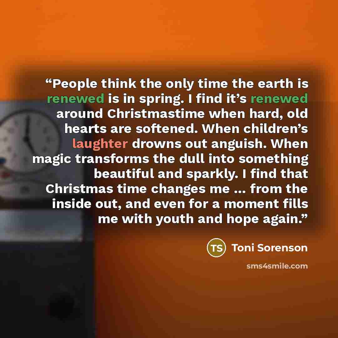 “People think the only time the earth is renewed is in spring. I find it’s renewed around Christmastime when hard, old hearts are softened. When children’s laughter drowns out anguish. When magic transforms the dull into something beautiful and sparkly. I find that Christmas time changes me … from…” quote by Toni Sorenson