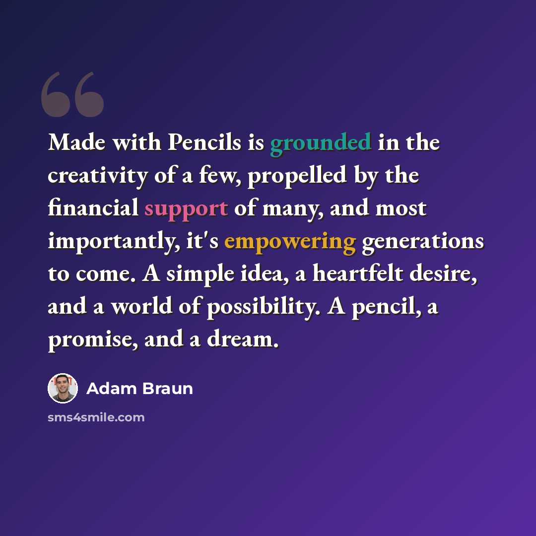 “Made with Pencils is grounded in the creativity of a few, propelled by the financial support of many, and most importantly, it's empowering generations to come. A simple idea, a heartfelt desire, and a world of possibility. A pencil, a promise, and a dream.” quote by Adam Braun