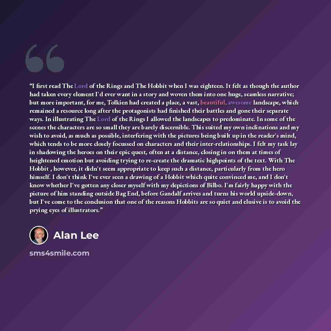 “I first read The Lord of the Rings and The Hobbit when I was eighteen. It felt as though the author had taken every element I'd ever want in a story and woven them into one huge, seamless narrative; but more important, for me, Tolkien had created a place, a vast, beautiful, awesome landscape…” quote by Alan Lee