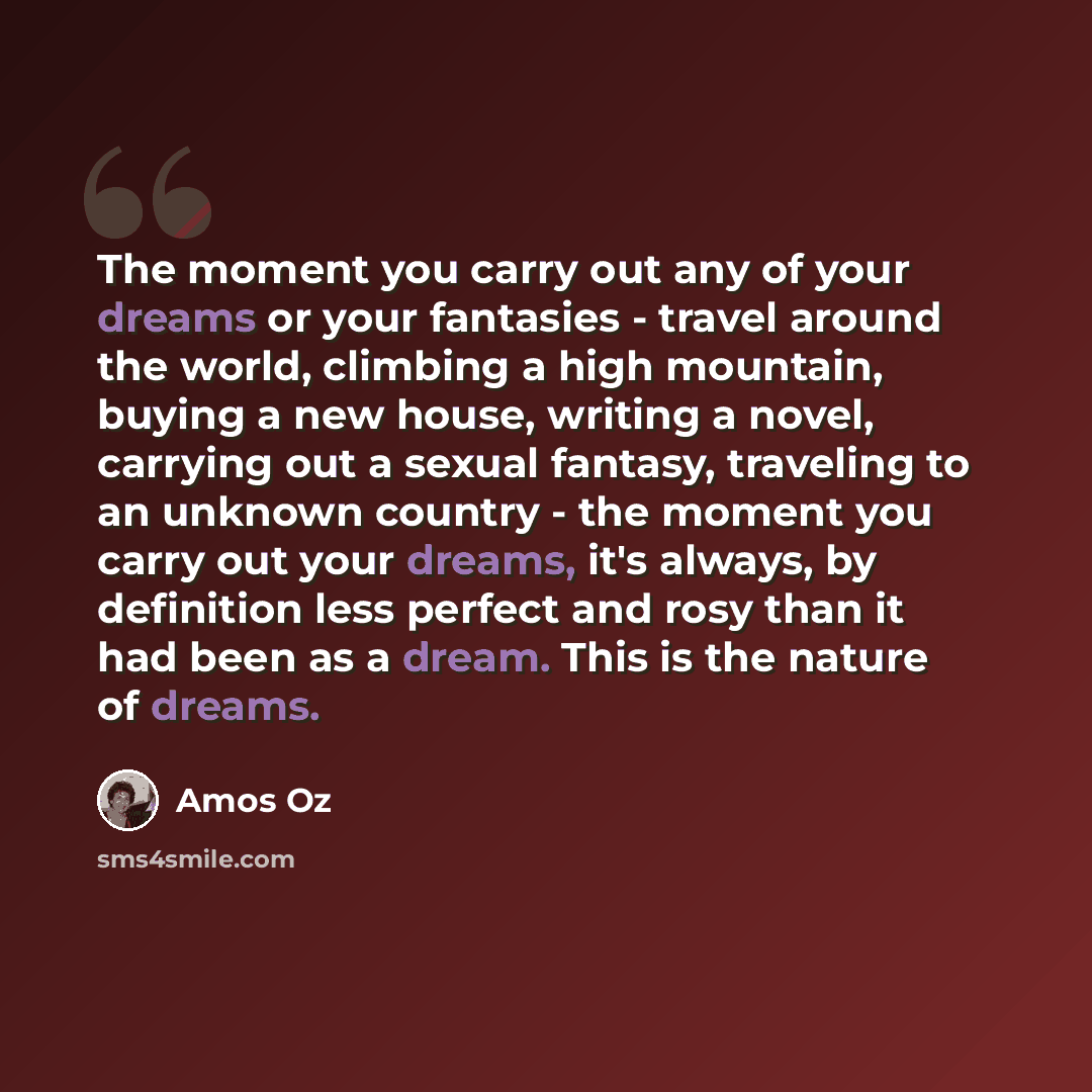“The moment you carry out any of your dreams or your fantasies - travel around the world, climbing a high mountain, buying a new house, writing a novel, carrying out a sexual fantasy, traveling to an unknown country - the moment you carry out your dreams, it's always, by definition less perfect and…” quote by Amos Oz