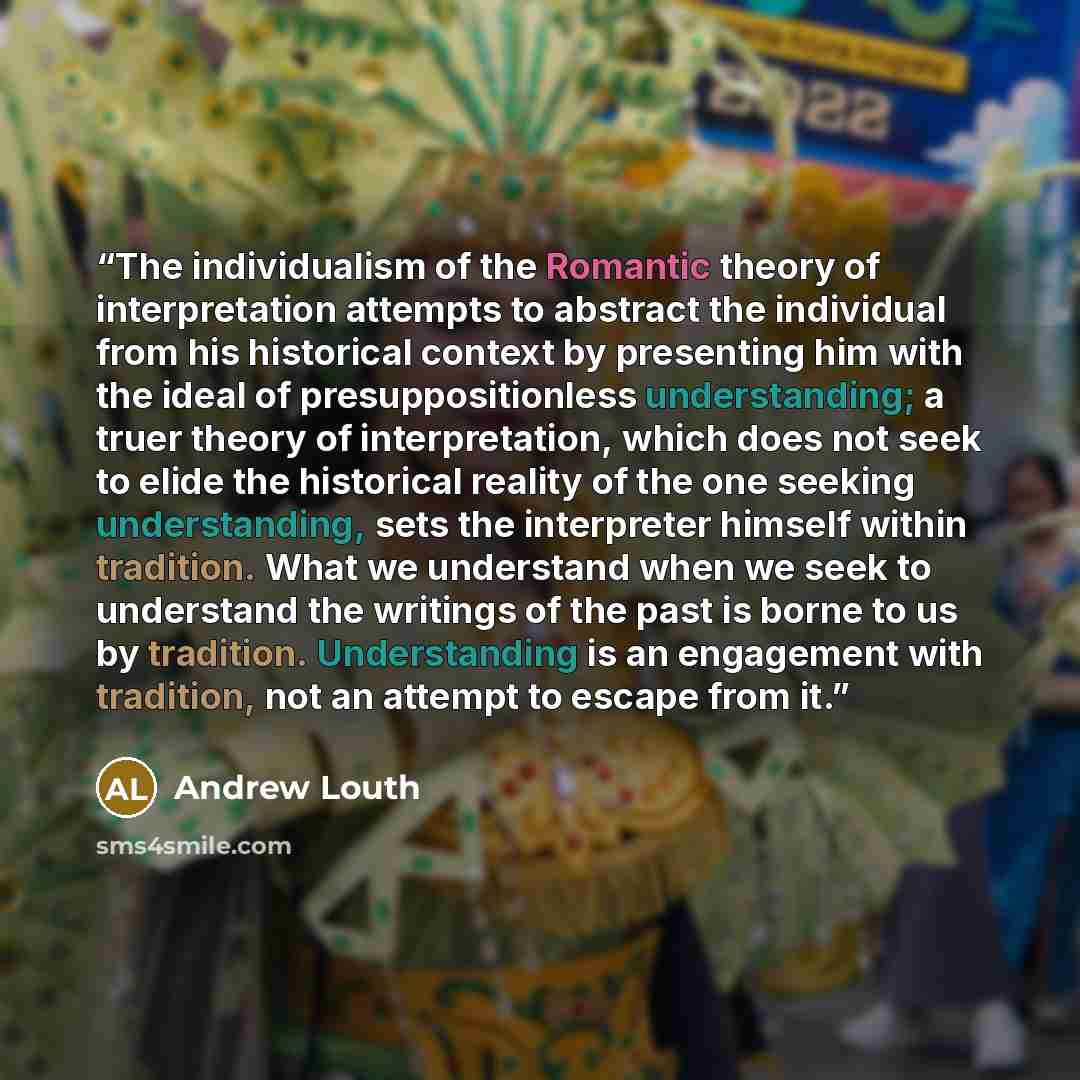 “The individualism of the Romantic theory of interpretation attempts to abstract the individual from his historical context by presenting him with the ideal of presuppositionless understanding; a truer theory of interpretation, which does not seek to elide the historical reality of the one seeking…” quote by Andrew Louth