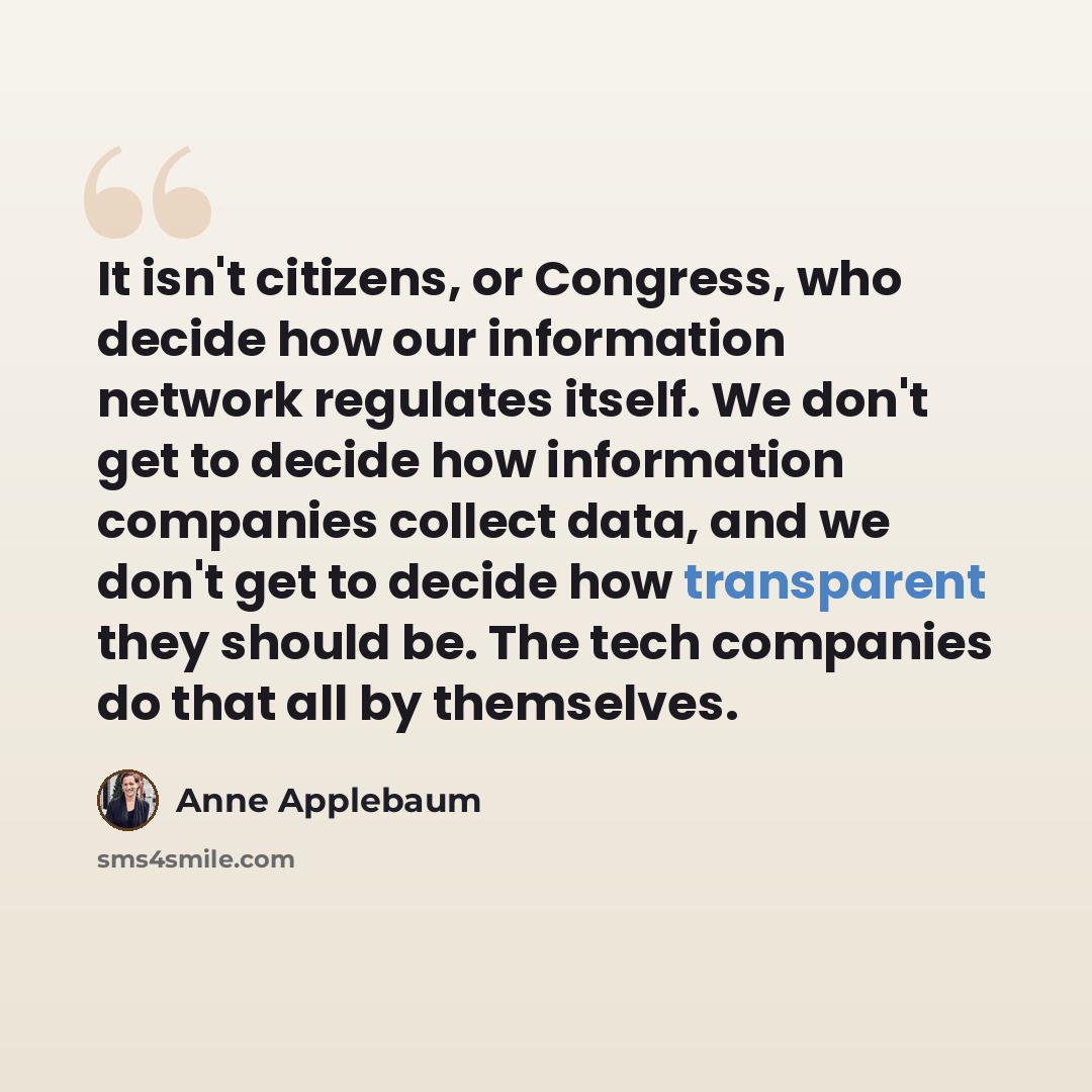“It isn't citizens, or Congress, who decide how our information network regulates itself. We don't get to decide how information companies collect data, and we don't get to decide how transparent they should be. The tech companies do that all by themselves.” quote by Anne Applebaum