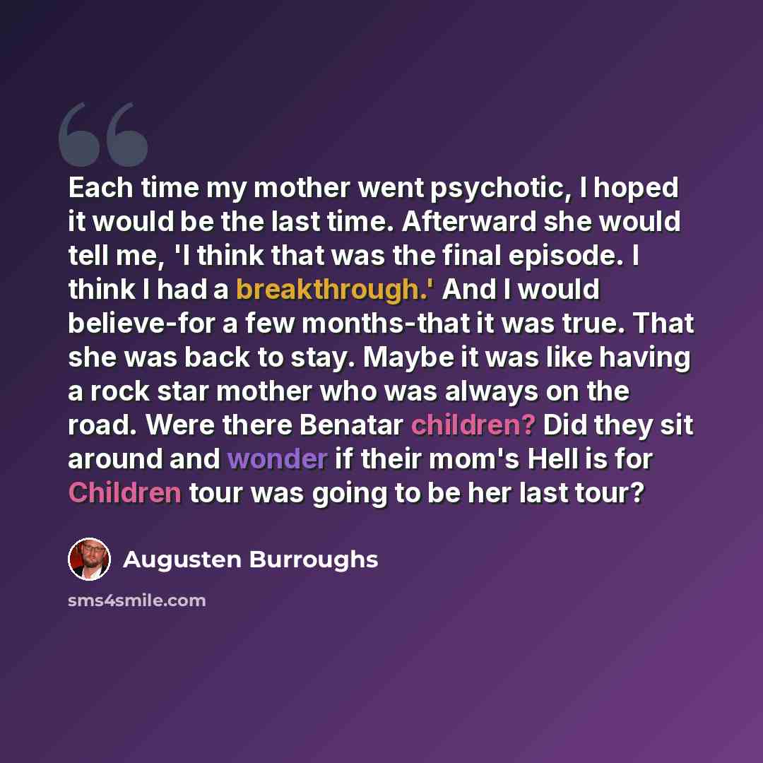 “Each time my mother went psychotic, I hoped it would be the last time. Afterward she would tell me, 'I think that was the final episode. I think I had a breakthrough.' And I would believe-for a few months-that it was true. That she was back to stay. Maybe it was like having a rock star mother who…” quote by Augusten Burroughs