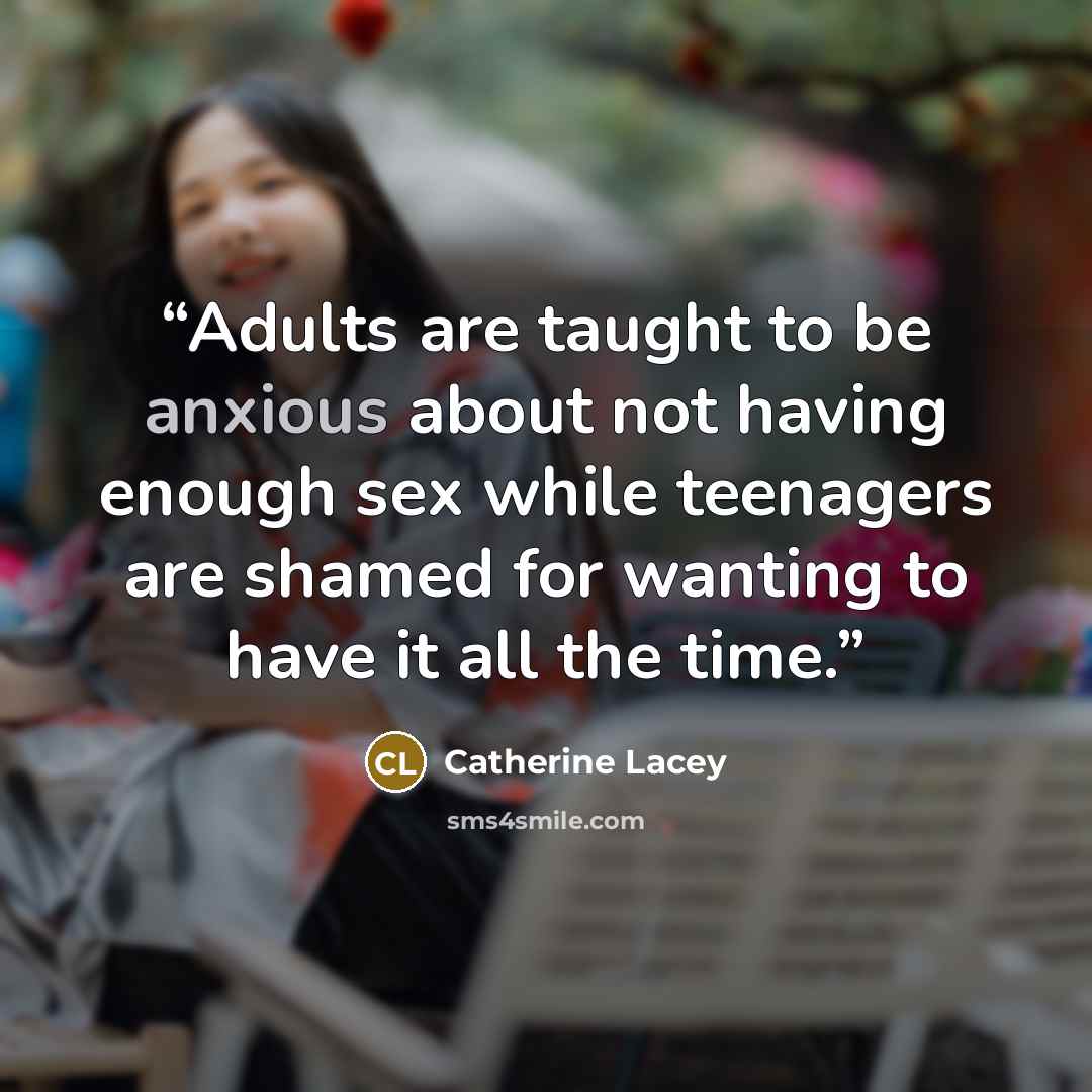 “Adults are taught to be anxious about not having enough sex while teenagers are shamed for wanting to have it all the time.” quote by Catherine Lacey