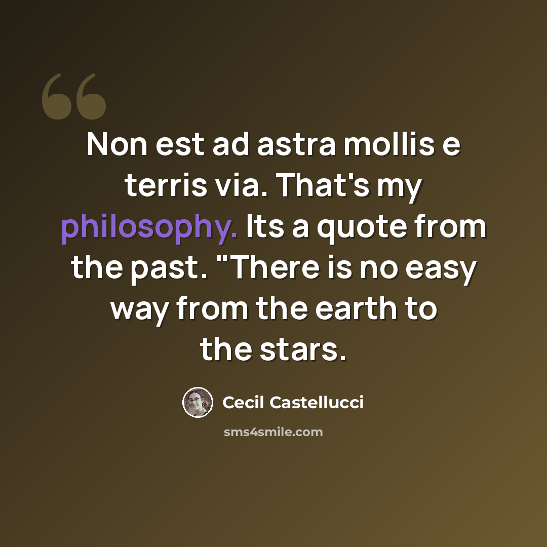 “Non est ad astra mollis e terris via. That's my philosophy. Its a quote from the past. "There is no easy way from the earth to the stars.” quote by Cecil Castellucci