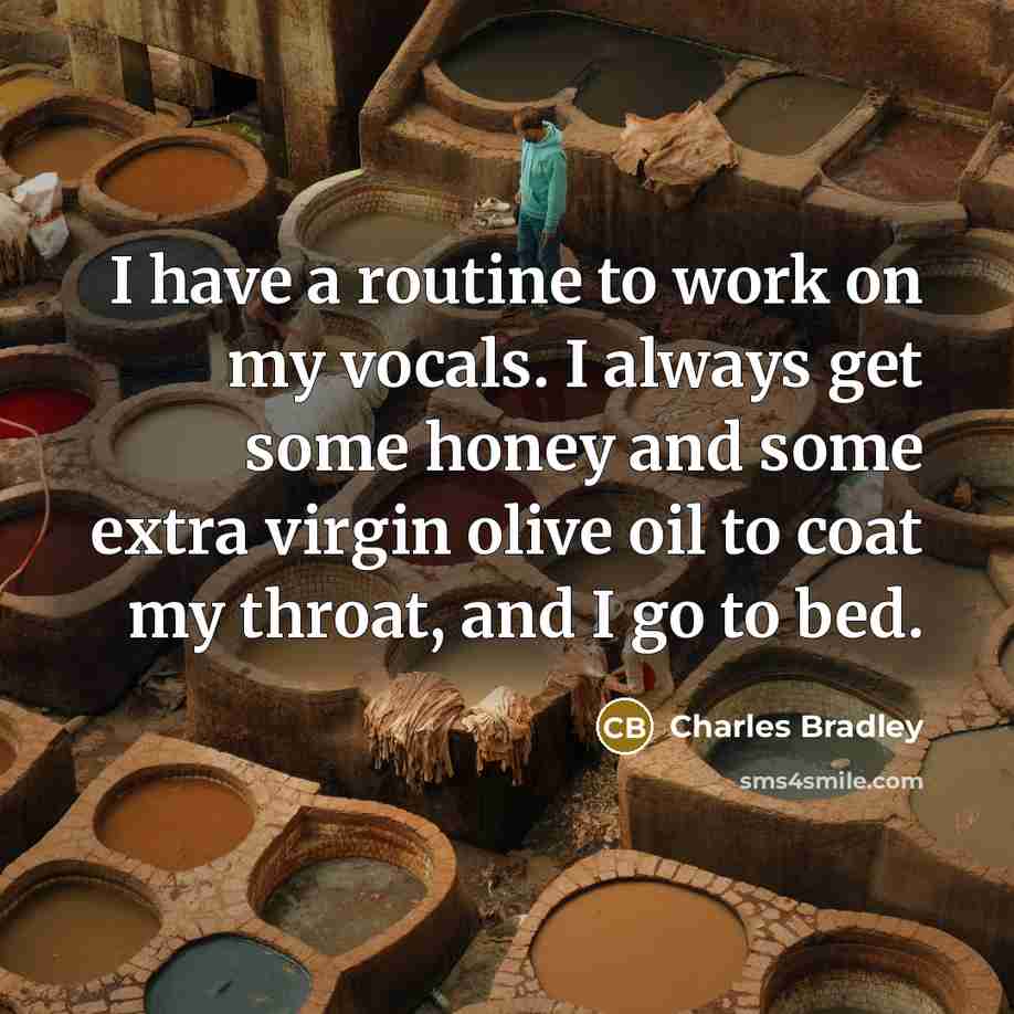 “I have a routine to work on my vocals. I always get some honey and some extra virgin olive oil to coat my throat, and I go to bed.” quote by Charles Bradley