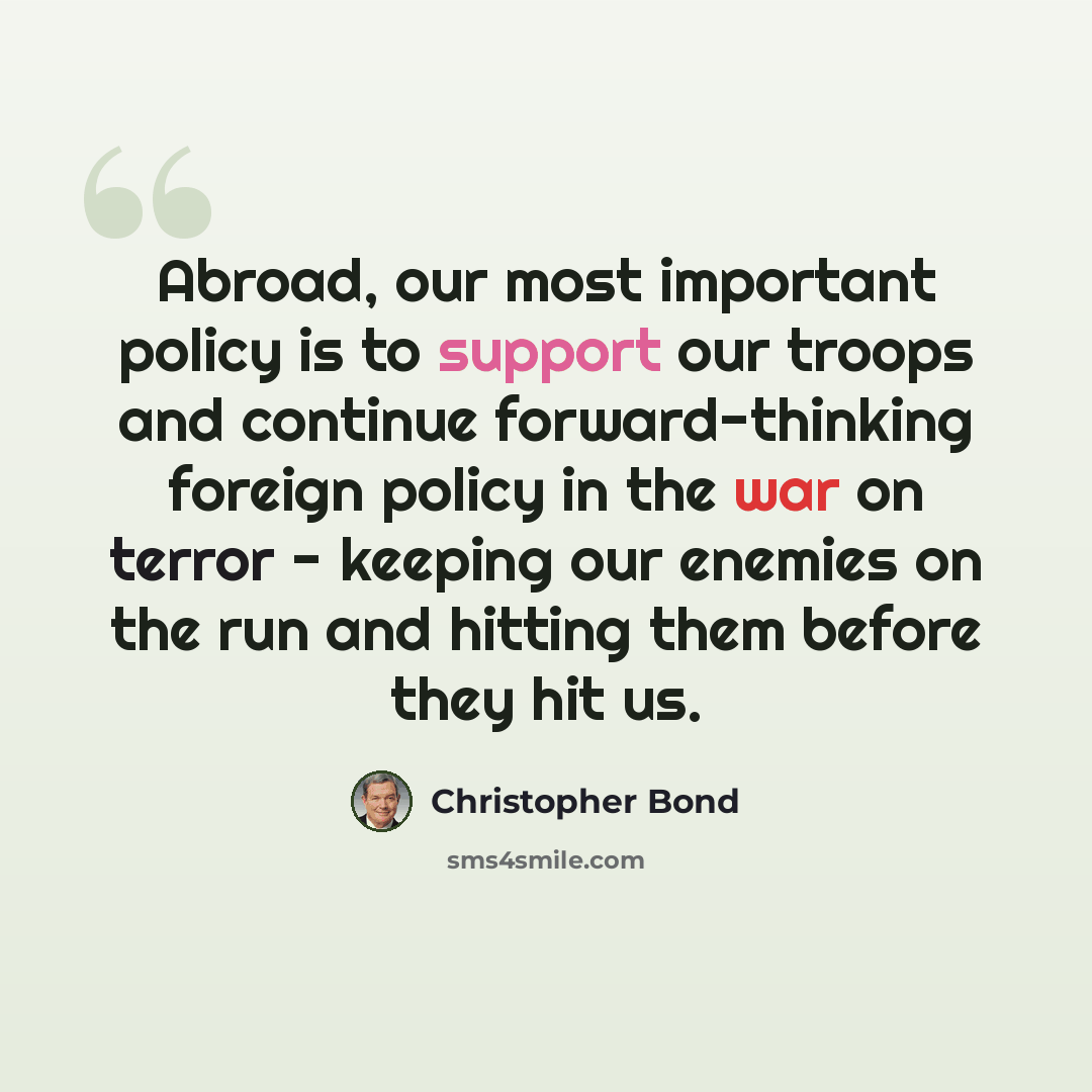 “Abroad, our most important policy is to support our troops and continue forward-thinking foreign policy in the war on terror - keeping our enemies on the run and hitting them before they hit us.” quote by Christopher Bond