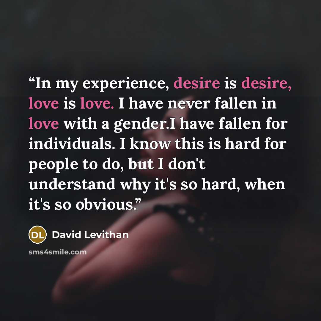 “In my experience, desire is desire, love is love. I have never fallen in love with a gender.I have fallen for individuals. I know this is hard for people to do, but I don't understand why it's so hard, when it's so obvious.” quote by David Levithan