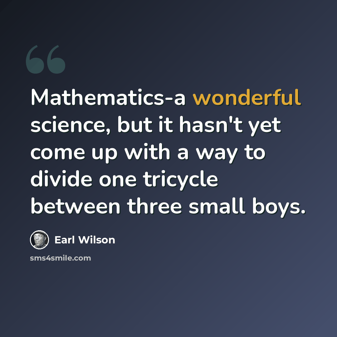 “Mathematics-a wonderful science, but it hasn't yet come up with a way to divide one tricycle between three small boys.” quote by Earl Wilson
