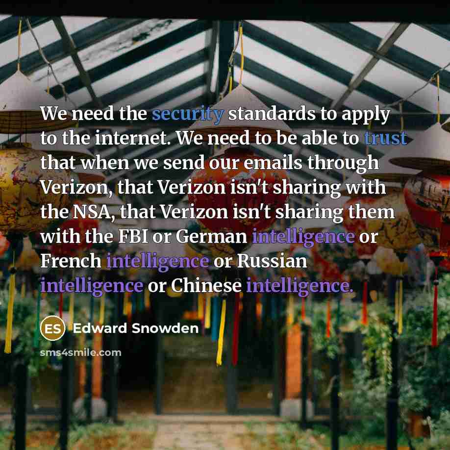“We need the security standards to apply to the internet. We need to be able to trust that when we send our emails through Verizon, that Verizon isn't sharing with the NSA, that Verizon isn't sharing them with the FBI or German intelligence or French intelligence or Russian intelligence or Chinese…” quote by Edward Snowden