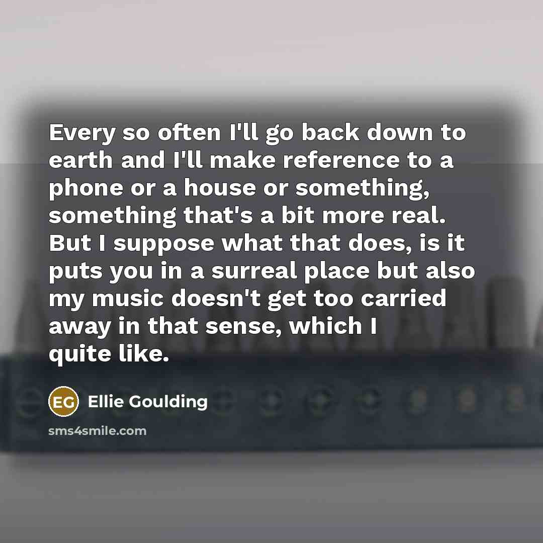 “Every so often I'll go back down to earth and I'll make reference to a phone or a house or something, something that's a bit more real. But I suppose what that does, is it puts you in a surreal place but also my music doesn't get too carried away in that sense, which I quite like.” quote by Ellie Goulding
