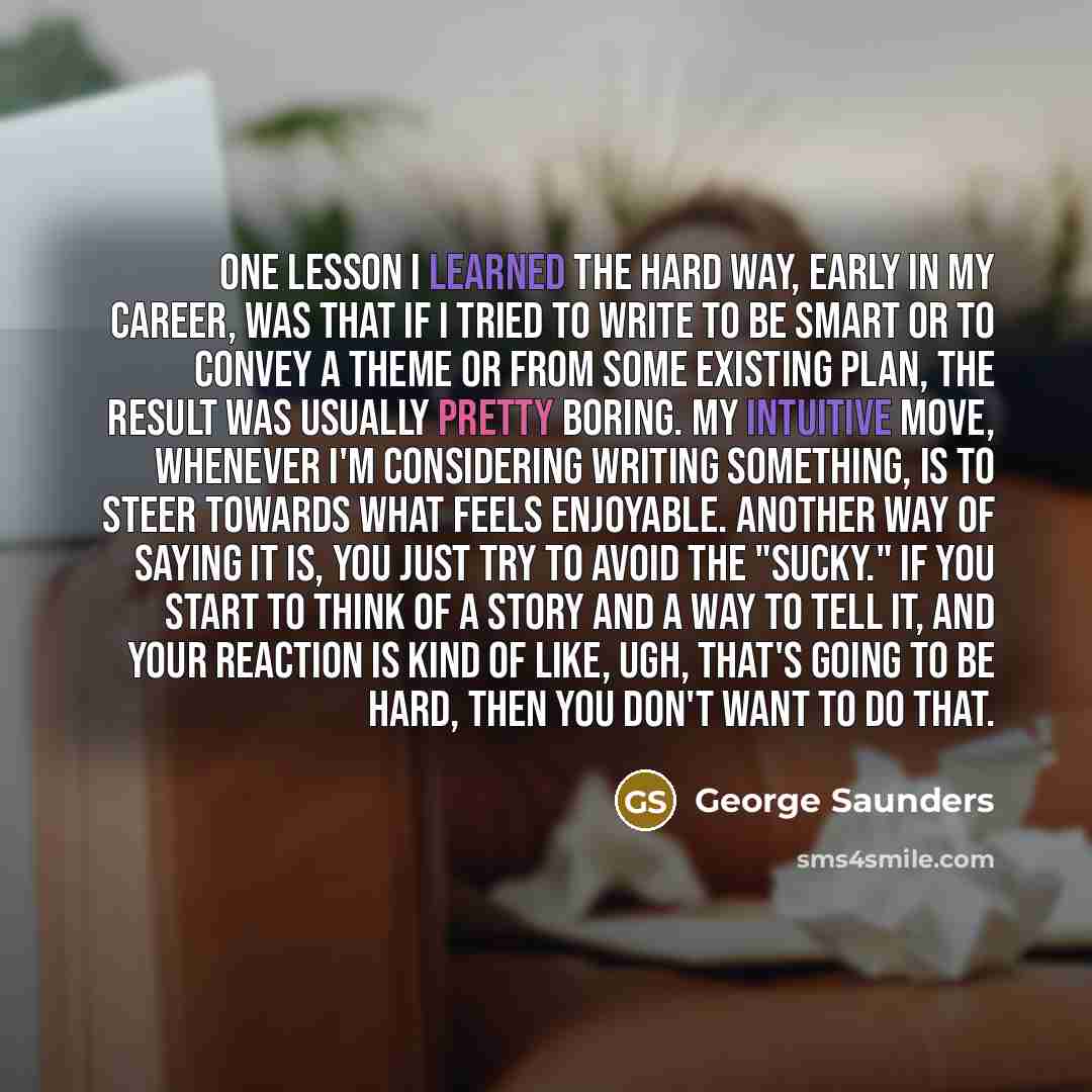 “One lesson I learned the hard way, early in my career, was that if I tried to write to be smart or to convey a theme or from some existing plan, the result was usually pretty boring. My intuitive move, whenever I'm considering writing something, is to steer towards what feels enjoyable. Another…” quote by George Saunders