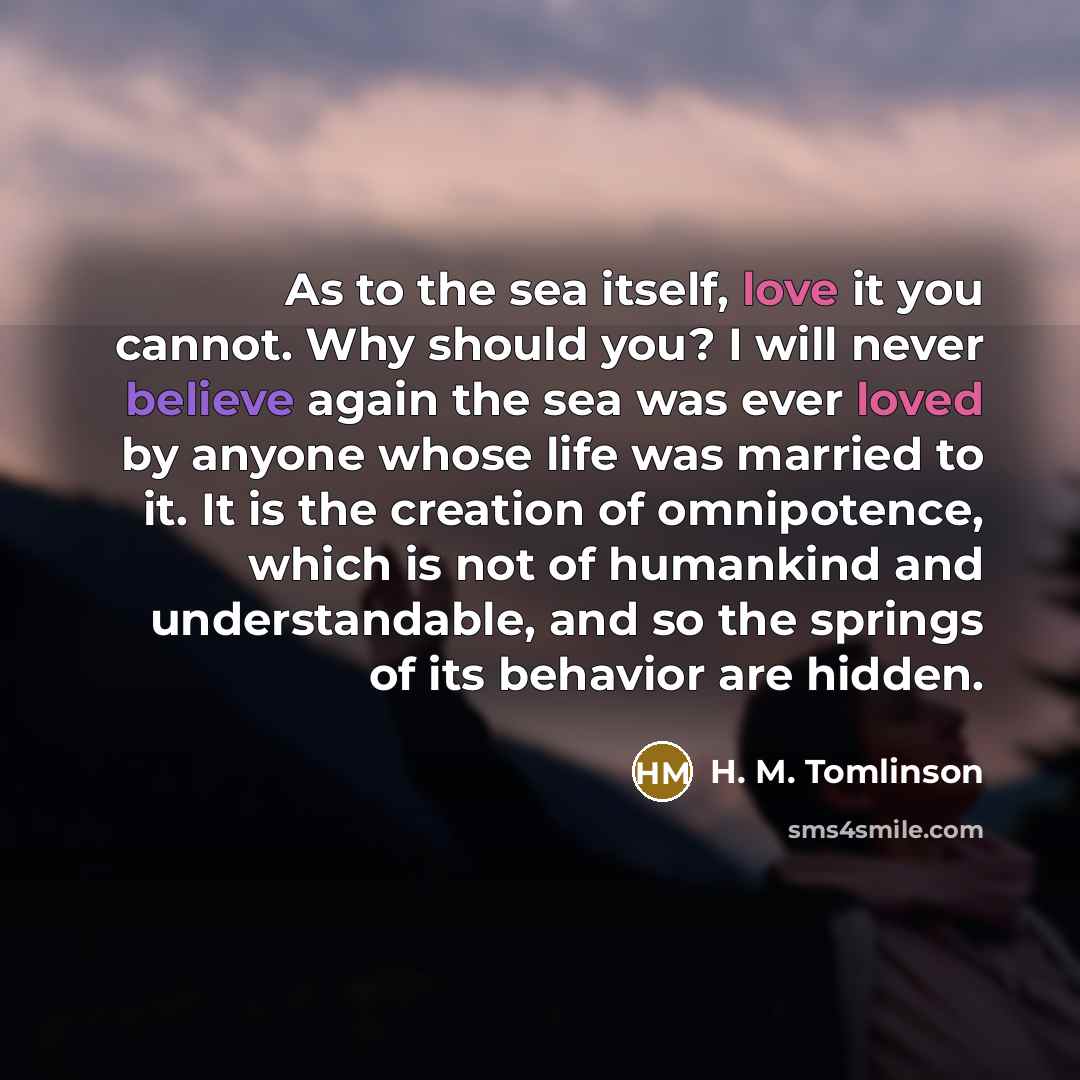 “As to the sea itself, love it you cannot. Why should you? I will never believe again the sea was ever loved by anyone whose life was married to it. It is the creation of omnipotence, which is not of humankind and understandable, and so the springs of its behavior are hidden.” quote by H. M. Tomlinson