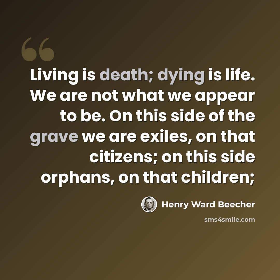 “Living is death; dying is life. We are not what we appear to be. On this side of the grave we are exiles, on that citizens; on this side orphans, on that children;” quote by Henry Ward Beecher