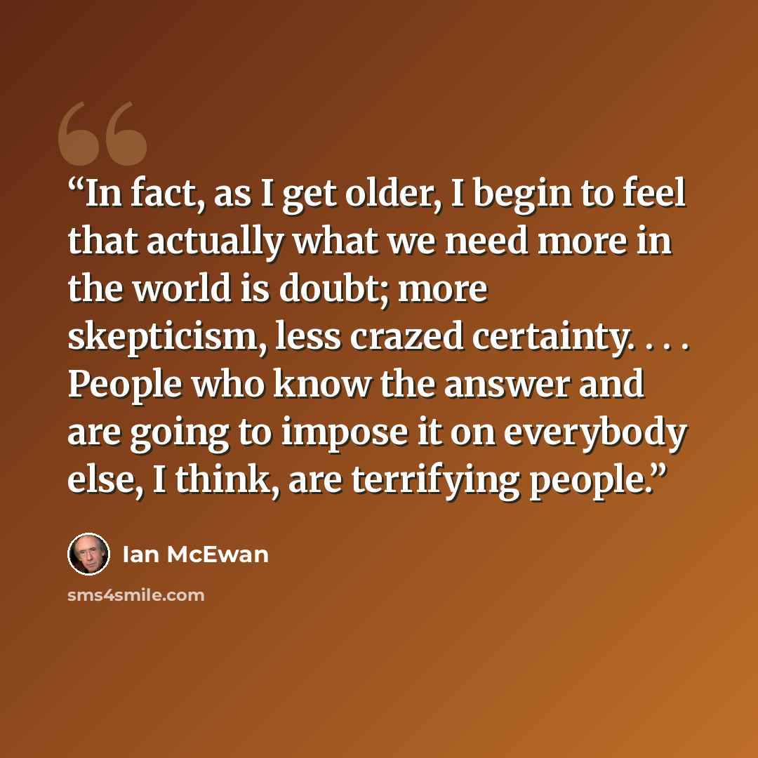“In fact, as I get older, I begin to feel that actually what we need more in the world is doubt; more skepticism, less crazed certainty. . . . People who know the answer and are going to impose it on everybody else, I think, are terrifying people.” quote by Ian McEwan