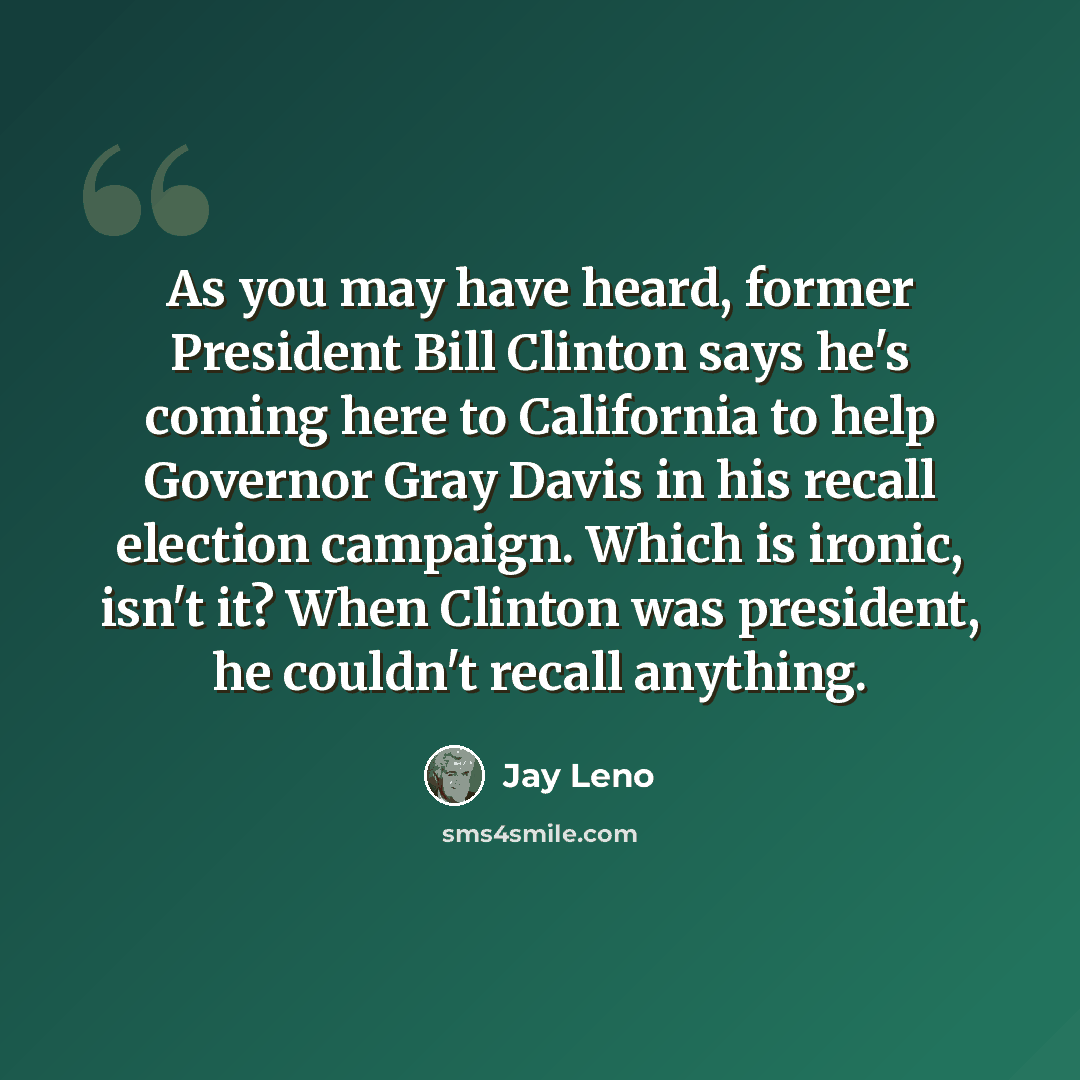 “As you may have heard, former President Bill Clinton says he's coming here to California to help Governor Gray Davis in his recall election campaign. Which is ironic, isn't it? When Clinton was president, he couldn't recall anything.” quote by Jay Leno