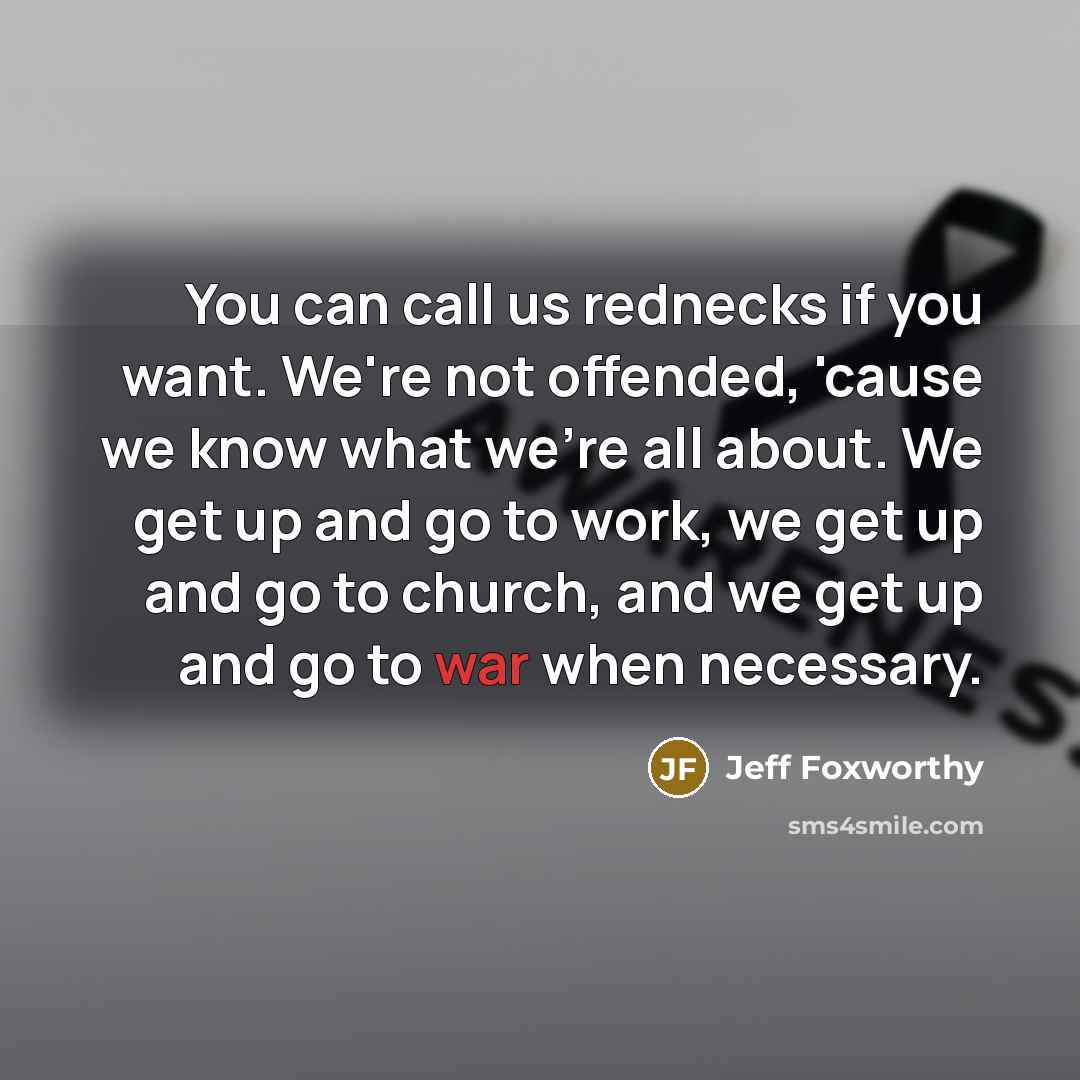 “You can call us rednecks if you want. We're not offended, 'cause we know what we're all about. We get up and go to work, we get up and go to church, and we get up and go to war when necessary.” quote by Jeff Foxworthy
