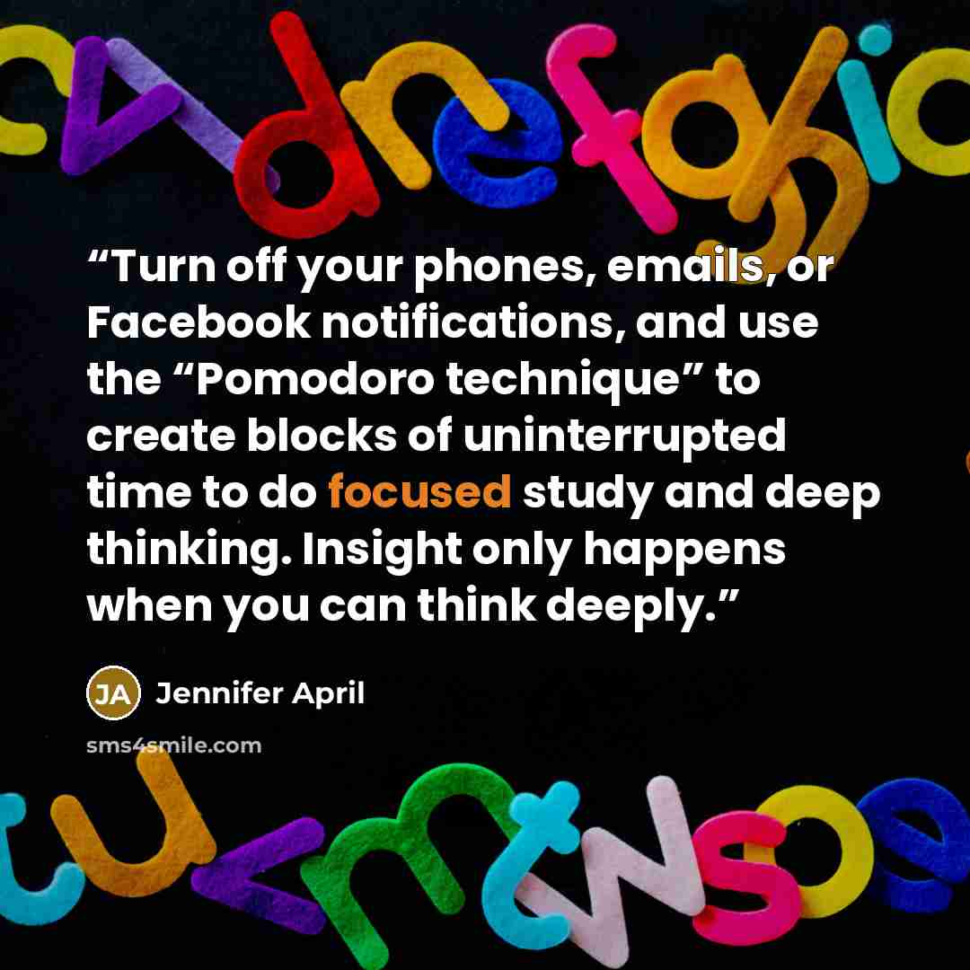 “Turn off your phones, emails, or Facebook notifications, and use the “Pomodoro technique” to create blocks of uninterrupted time to do focused study and deep thinking. Insight only happens when you can think deeply.” quote by Jennifer April
