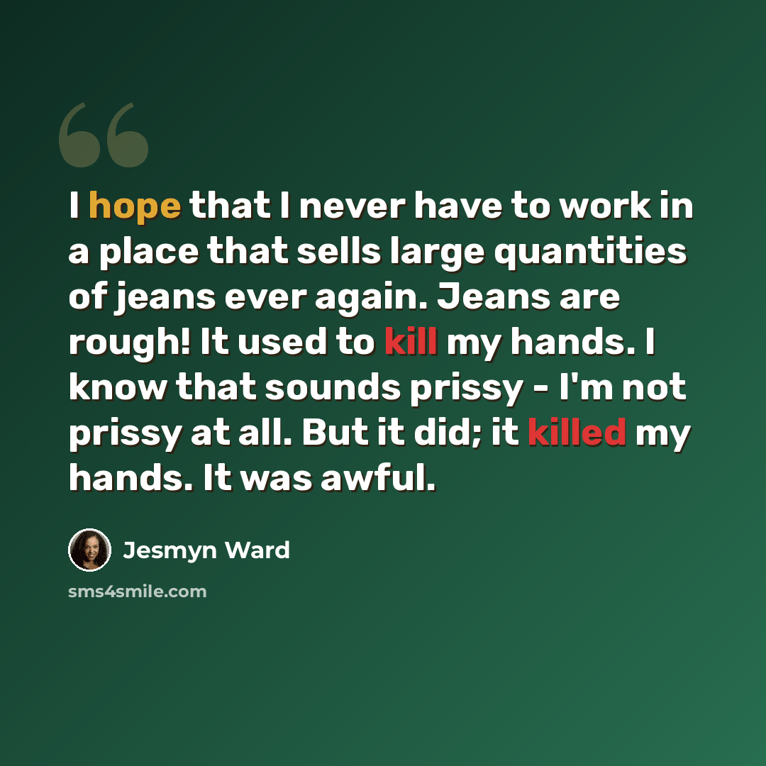 “I hope that I never have to work in a place that sells large quantities of jeans ever again. Jeans are rough! It used to kill my hands. I know that sounds prissy - I'm not prissy at all. But it did; it killed my hands. It was awful.” quote by Jesmyn Ward