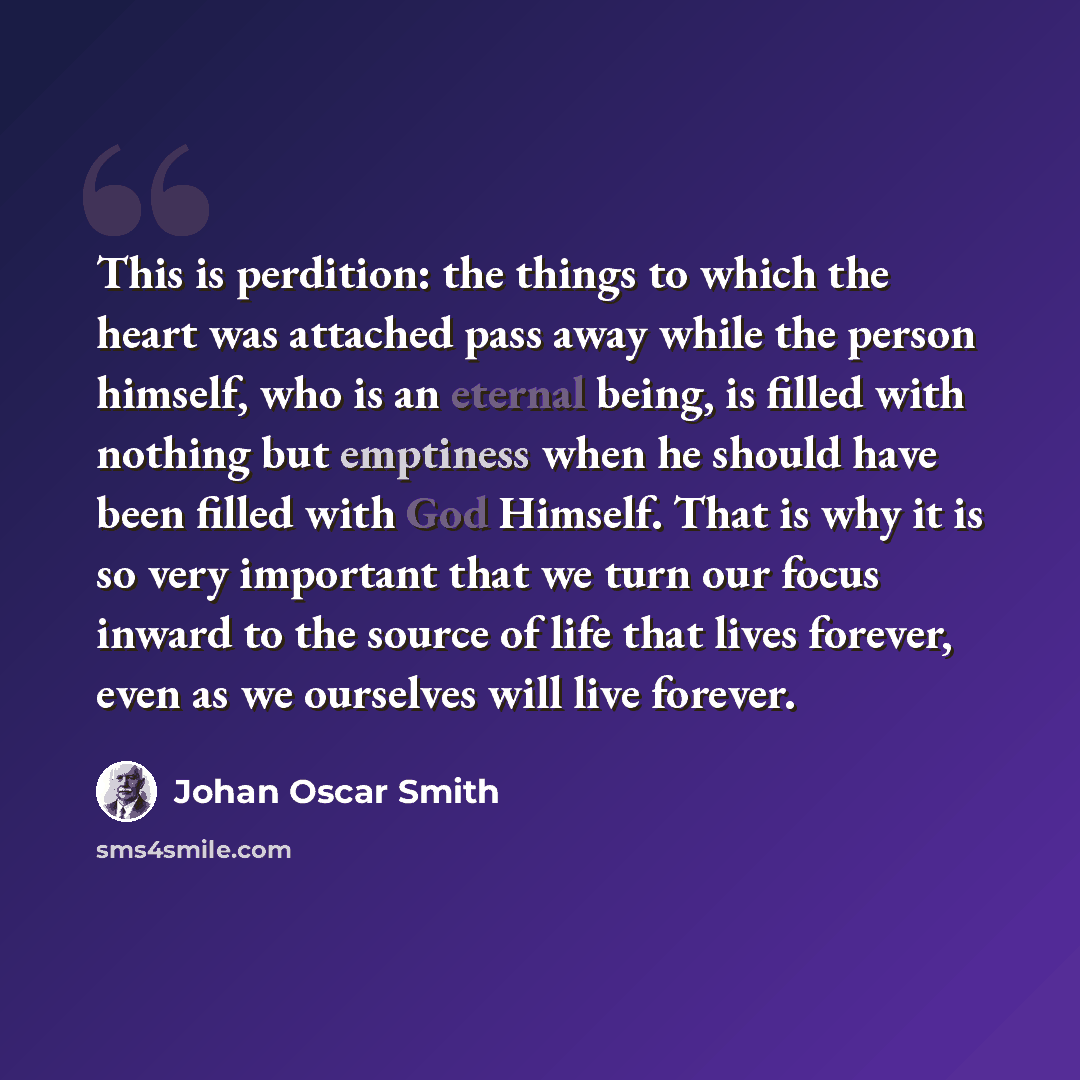 “This is perdition: the things to which the heart was attached pass away while the person himself, who is an eternal being, is filled with nothing but emptiness when he should have been filled with God Himself. That is why it is so very important that we turn our focus inward to the source of life…” quote by Johan Oscar Smith