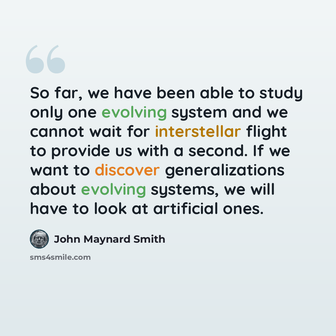 “So far, we have been able to study only one evolving system and we cannot wait for interstellar flight to provide us with a second. If we want to discover generalizations about evolving systems, we will have to look at artificial ones.” quote by John Maynard Smith