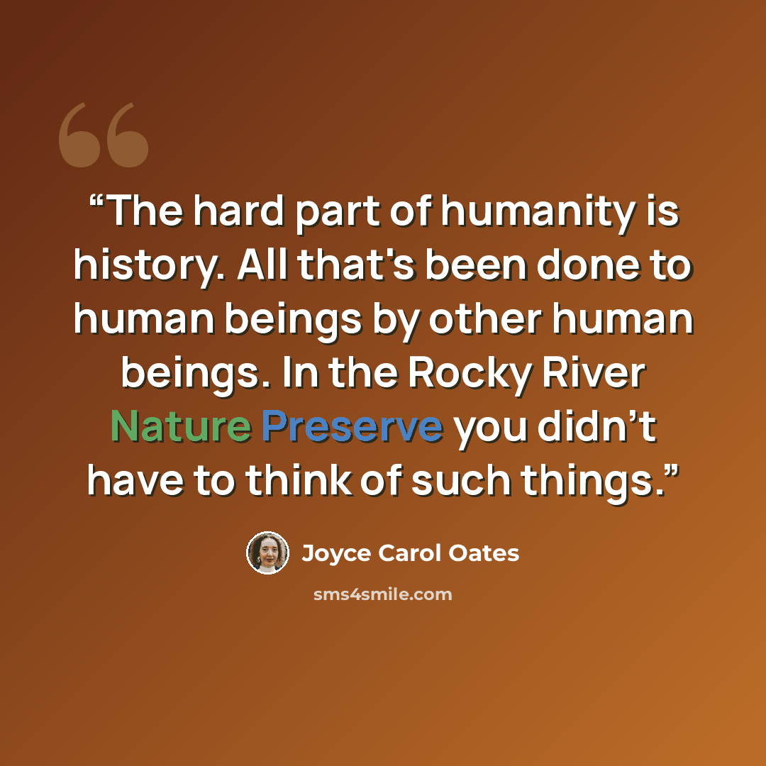 “The hard part of humanity is history. All that's been done to human beings by other human beings. In the Rocky River Nature Preserve you didn't have to think of such things.” quote by Joyce Carol Oates
