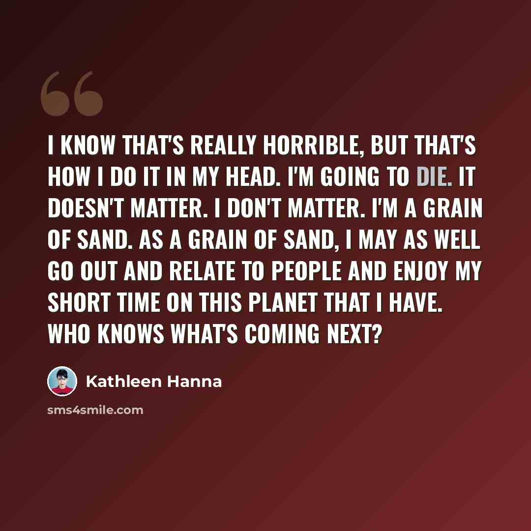 “I know that's really horrible, but that's how I do it in my head. I'm going to die. It doesn't matter. I don't matter. I'm a grain of sand. As a grain of sand, I may as well go out and relate to people and enjoy my short time on this planet that I have. Who knows what's coming next?” quote by Kathleen Hanna