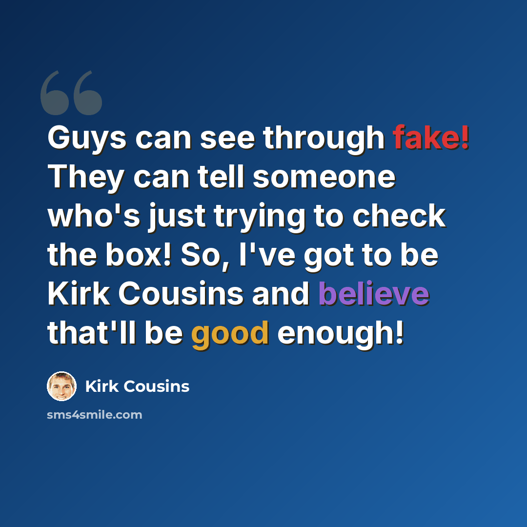 “Guys can see through fake! They can tell someone who's just trying to check the box! So, I've got to be Kirk Cousins and believe that'll be good enough!” quote by Kirk Cousins