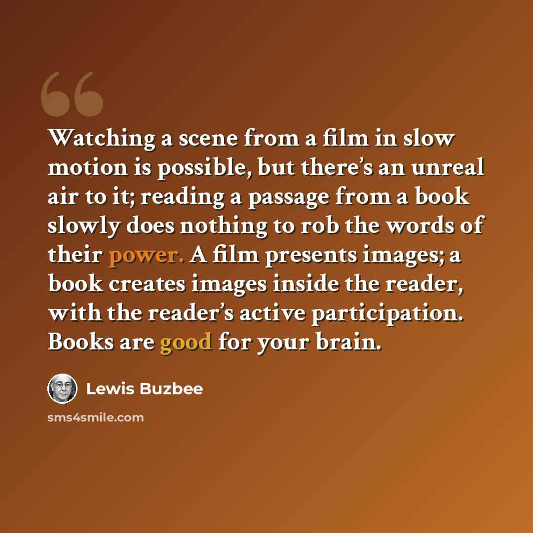“Watching a scene from a film in slow motion is possible, but there’s an unreal air to it; reading a passage from a book slowly does nothing to rob the words of their power. A film presents images; a book creates images inside the reader, with the reader’s active participation. Books are good for…” quote by Lewis Buzbee