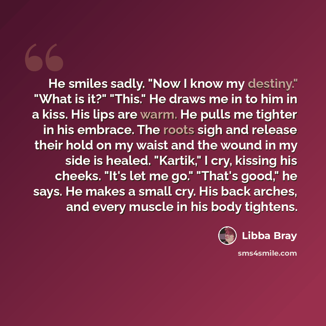 “He smiles sadly. "Now I know my destiny." "What is it?" "This." He draws me in to him in a kiss. His lips are warm. He pulls me tighter in his embrace. The roots sigh and release their hold on my waist and the wound in my side is healed. "Kartik," I cry, kissing his cheeks. "It's let me go."…” quote by Libba Bray