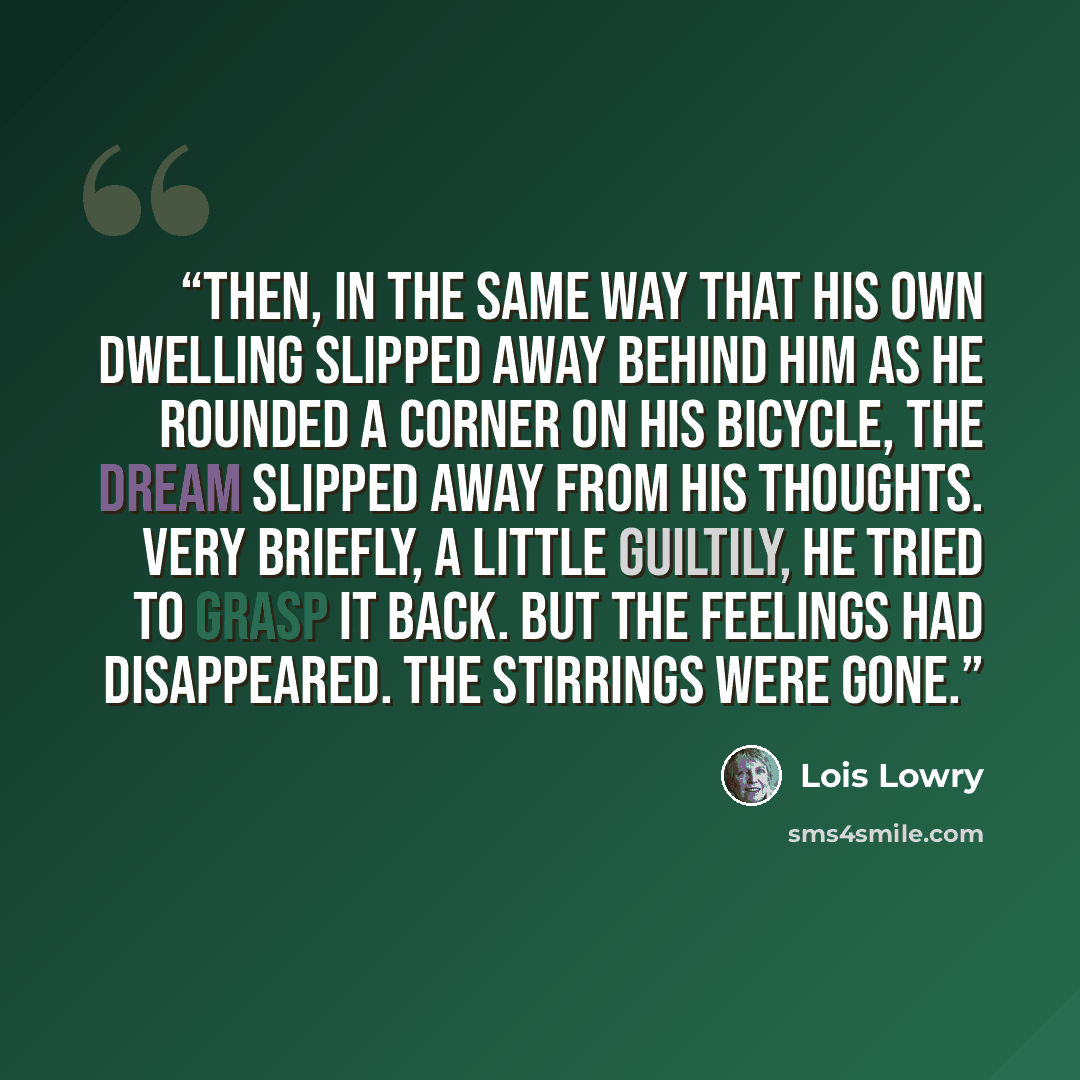 “Then, in the same way that his own dwelling slipped away behind him as he rounded a corner on his bicycle, the dream slipped away from his thoughts. Very briefly, a little guiltily, he tried to grasp it back. But the feelings had disappeared. The Stirrings were gone.” quote by Lois Lowry