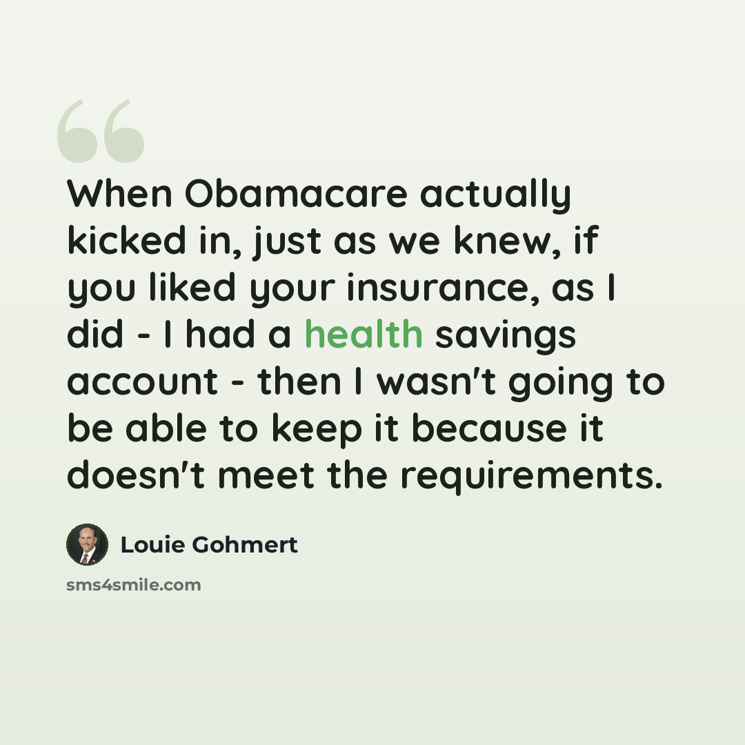 “When Obamacare actually kicked in, just as we knew, if you liked your insurance, as I did - I had a health savings account - then I wasn't going to be able to keep it because it doesn't meet the requirements.” quote by Louie Gohmert