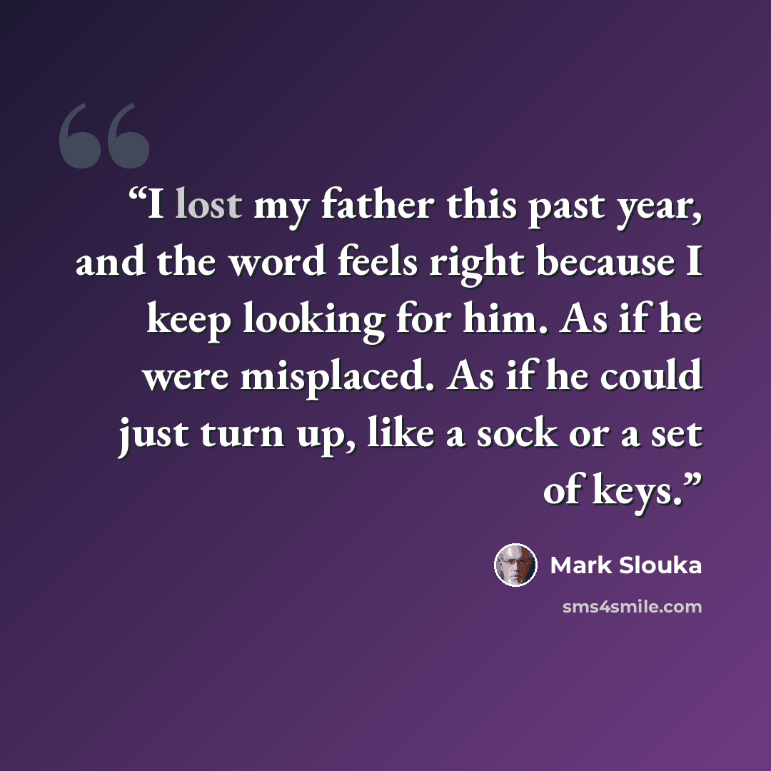 “I lost my father this past year, and the word feels right because I keep looking for him. As if he were misplaced. As if he could just turn up, like a sock or a set of keys.” quote by Mark Slouka
