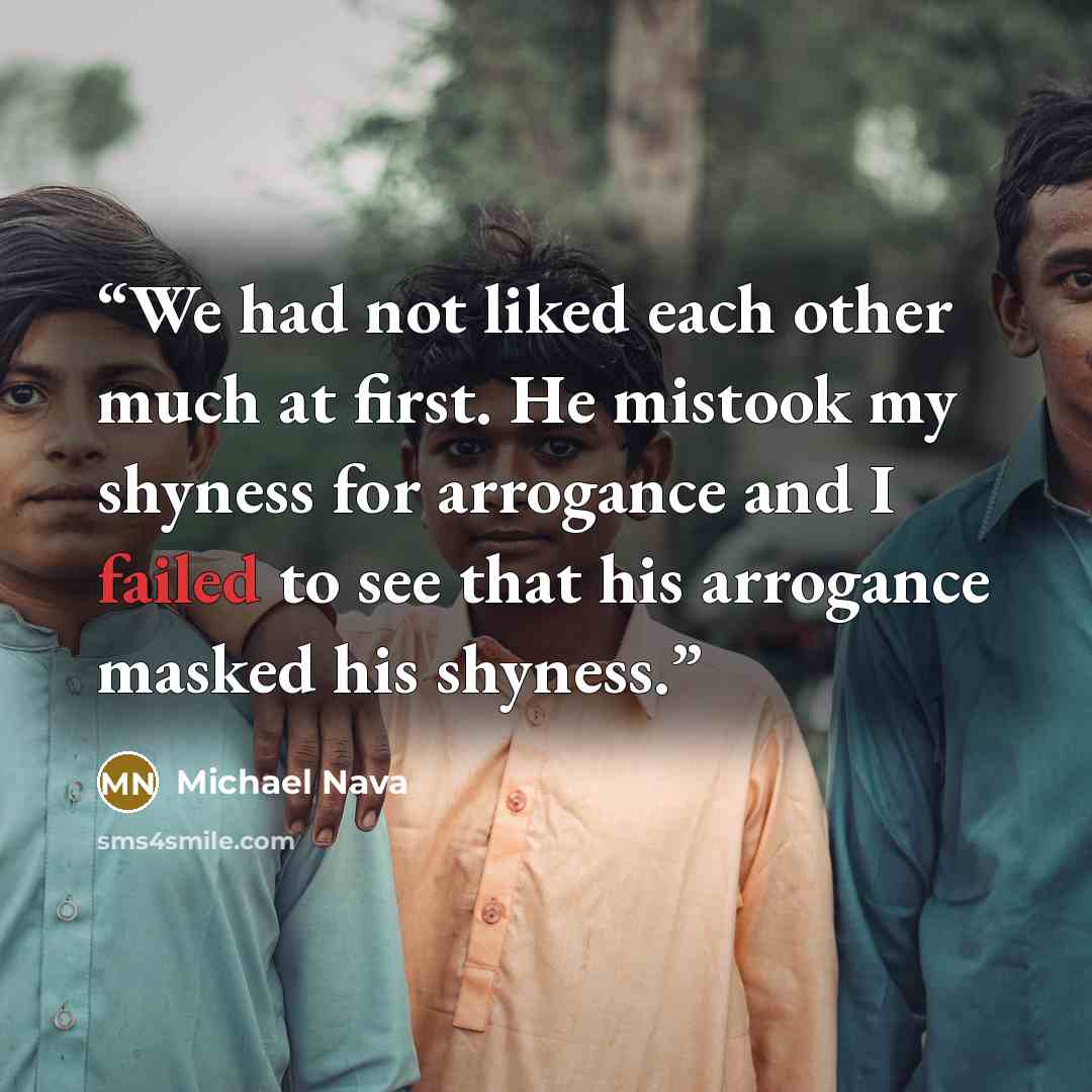 “We had not liked each other much at first. He mistook my shyness for arrogance and I failed to see that his arrogance masked his shyness.” quote by Michael Nava