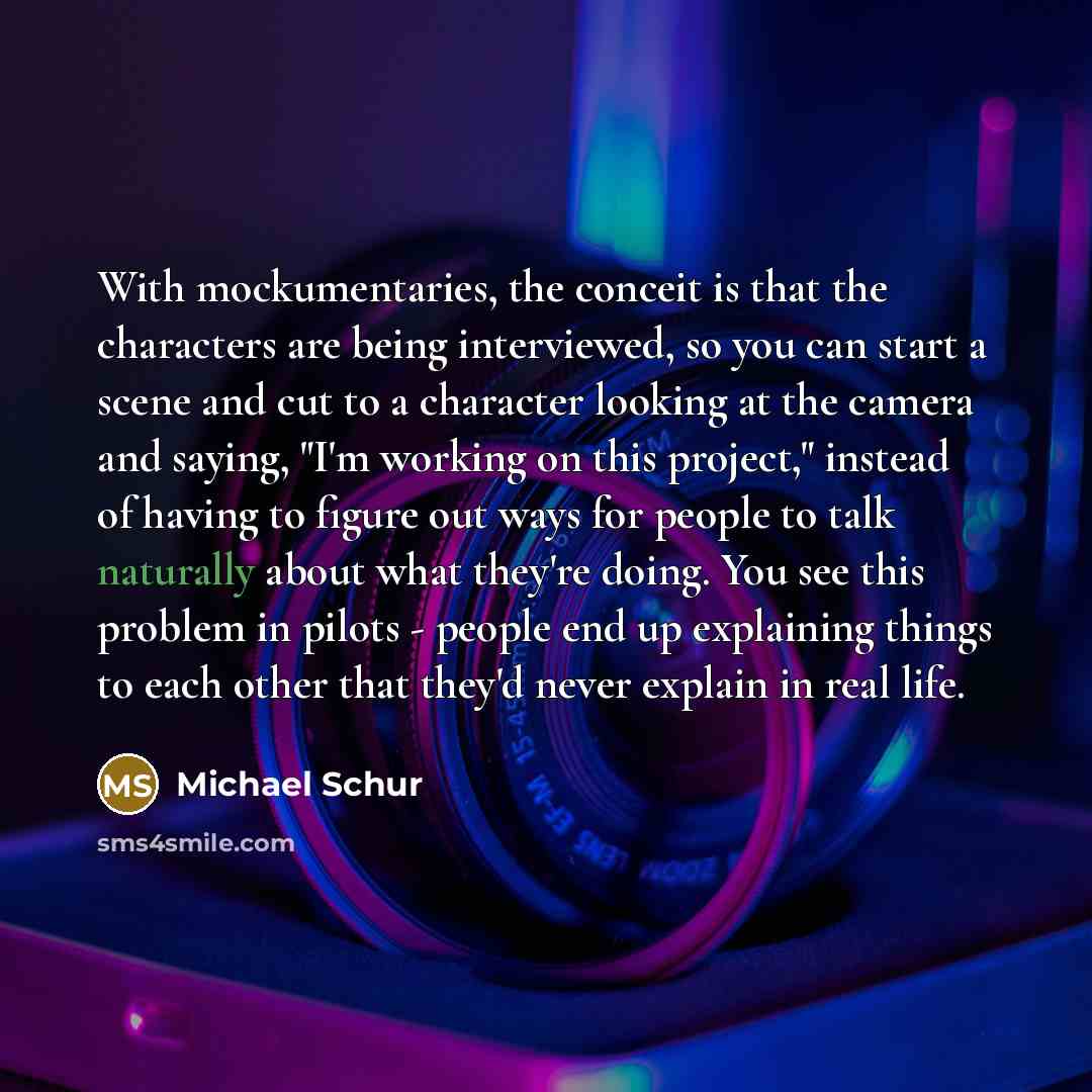 “With mockumentaries, the conceit is that the characters are being interviewed, so you can start a scene and cut to a character looking at the camera and saying, "I'm working on this project," instead of having to figure out ways for people to talk naturally about what they're doing. You see this…” quote by Michael Schur