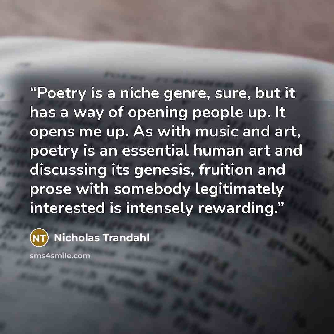 “Poetry is a niche genre, sure, but it has a way of opening people up. It opens me up. As with music and art, poetry is an essential human art and discussing its genesis, fruition and prose with somebody legitimately interested is intensely rewarding.” quote by Nicholas Trandahl