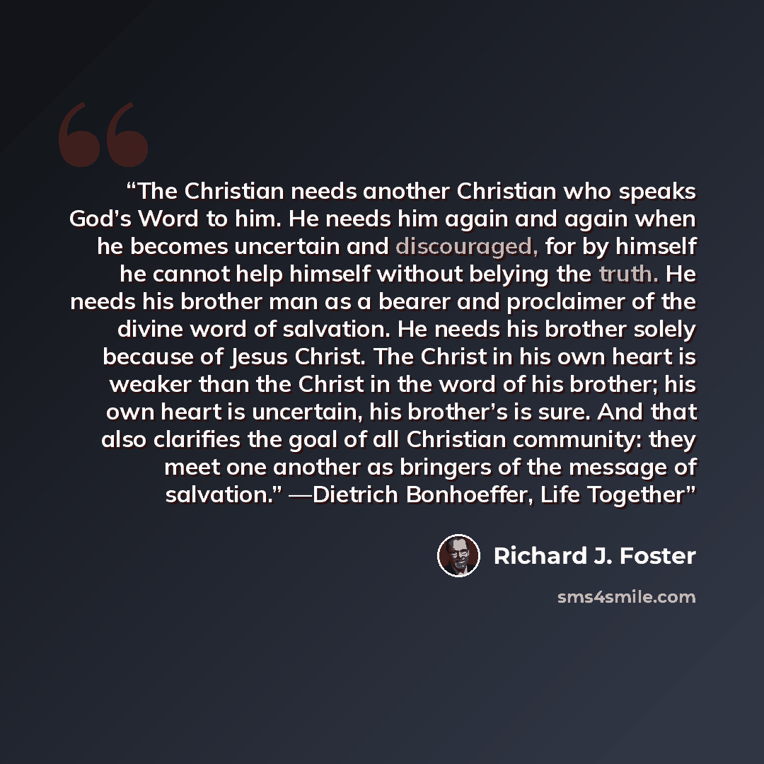 “The Christian needs another Christian who speaks God’s Word to him. He needs him again and again when he becomes uncertain and discouraged, for by himself he cannot help himself without belying the truth. He needs his brother man as a bearer and proclaimer of the divine word of salvation. He needs…” quote by Richard J. Foster