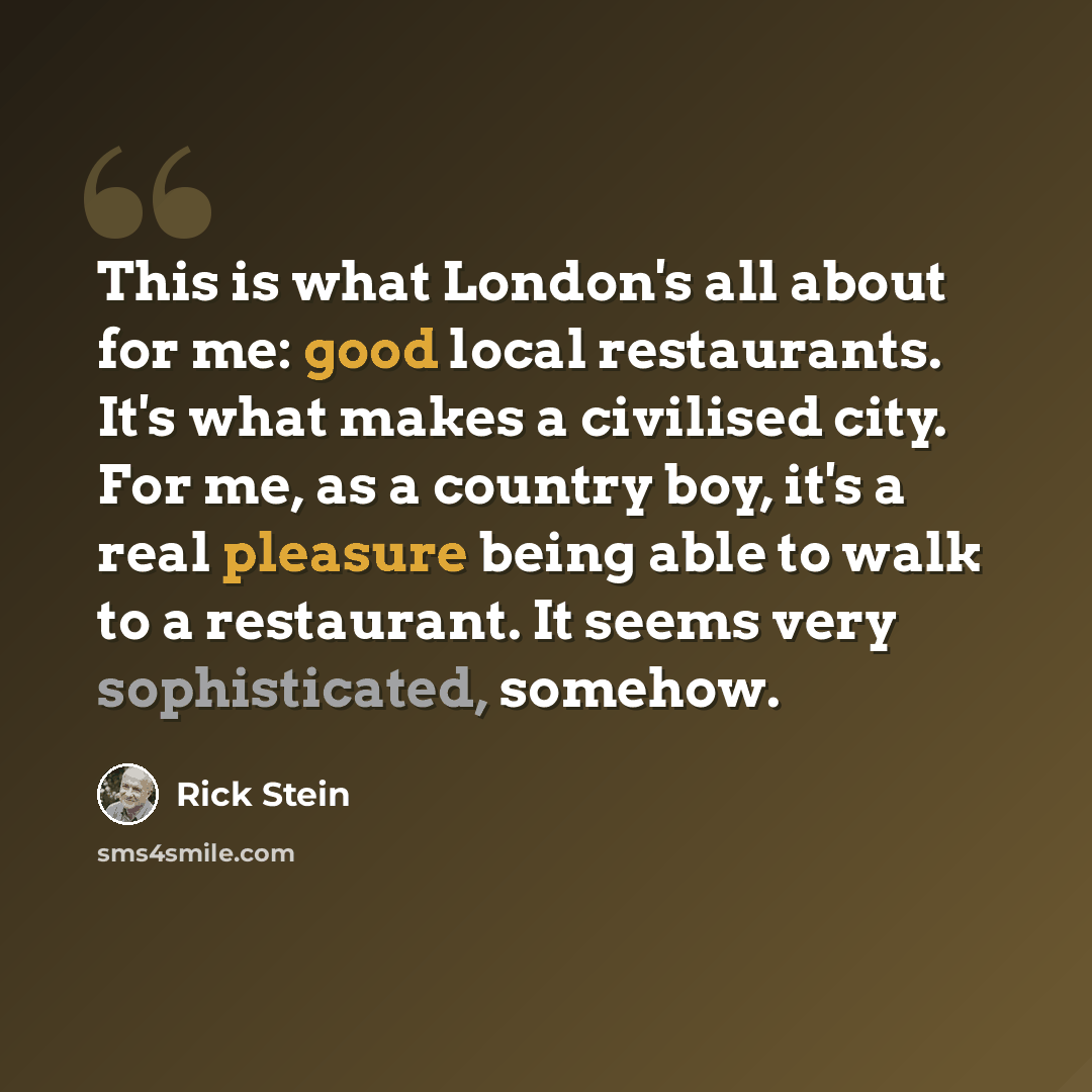 “This is what London's all about for me: good local restaurants. It's what makes a civilised city. For me, as a country boy, it's a real pleasure being able to walk to a restaurant. It seems very sophisticated, somehow.” quote by Rick Stein