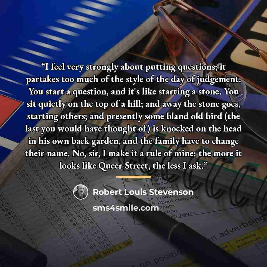 “I feel very strongly about putting questions; it partakes too much of the style of the day of judgement. You start a question, and it's like starting a stone. You sit quietly on the top of a hill; and away the stone goes, starting others; and presently some bland old bird (the last you would have…” quote by Robert Louis Stevenson
