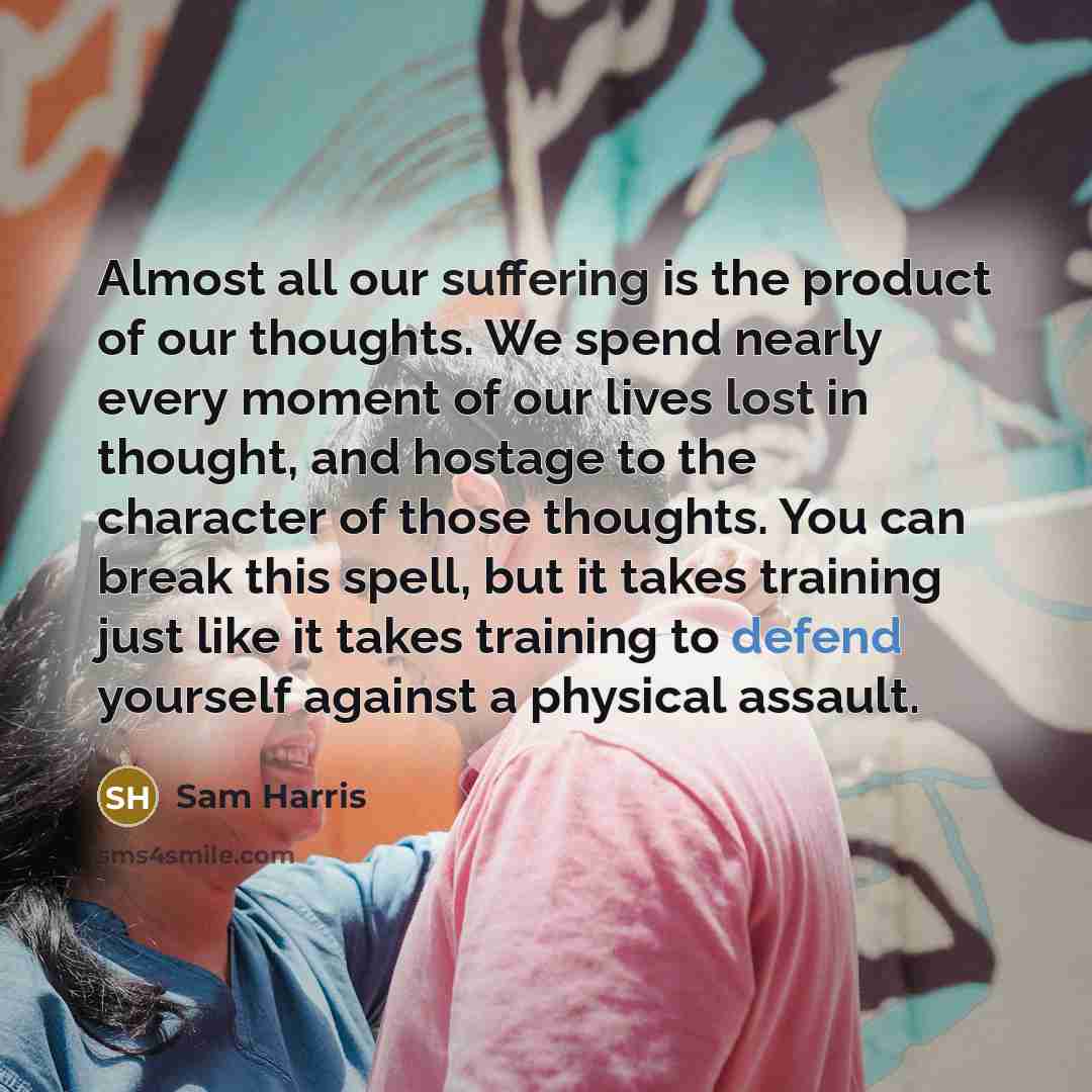 “Almost all our suffering is the product of our thoughts. We spend nearly every moment of our lives lost in thought, and hostage to the character of those thoughts. You can break this spell, but it takes training just like it takes training to defend yourself against a physical assault.” quote by Sam Harris