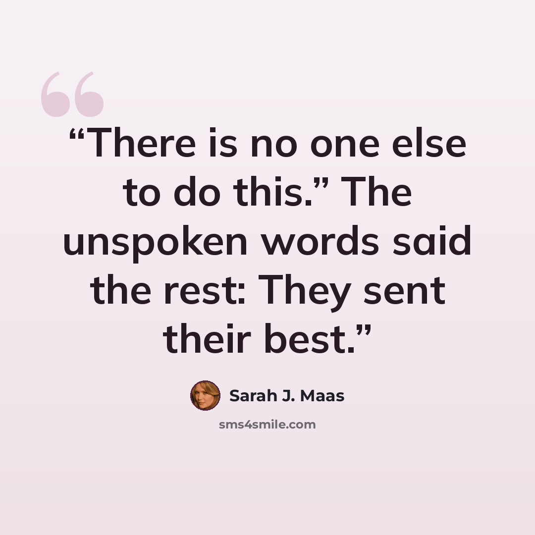 “There is no one else to do this.” The unspoken words said the rest: They sent their best.” quote by Sarah J. Maas