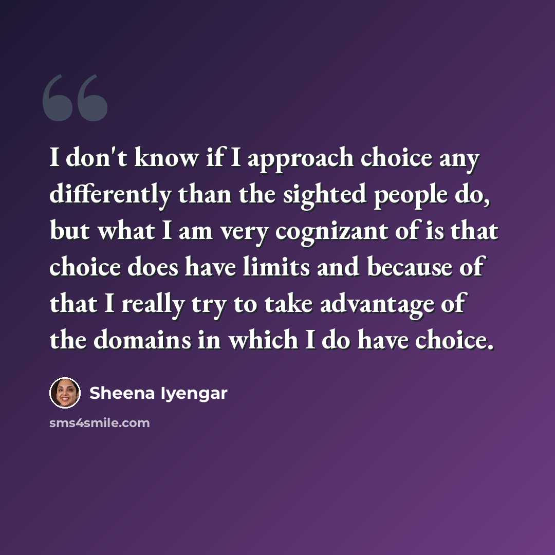 “I don't know if I approach choice any differently than the sighted people do, but what I am very cognizant of is that choice does have limits and because of that I really try to take advantage of the domains in which I do have choice.” quote by Sheena Iyengar