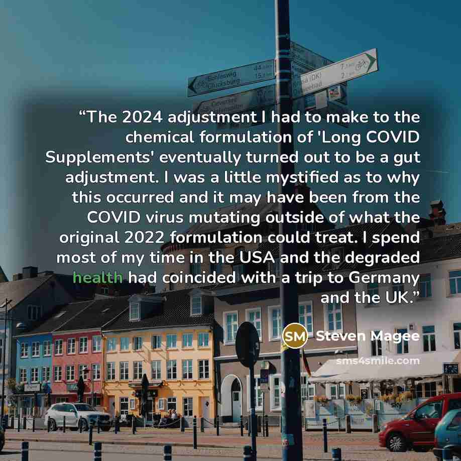 “The 2024 adjustment I had to make to the chemical formulation of 'Long COVID Supplements' eventually turned out to be a gut adjustment. I was a little mystified as to why this occurred and it may have been from the COVID virus mutating outside of what the original 2022 formulation could treat. I…” quote by Steven Magee