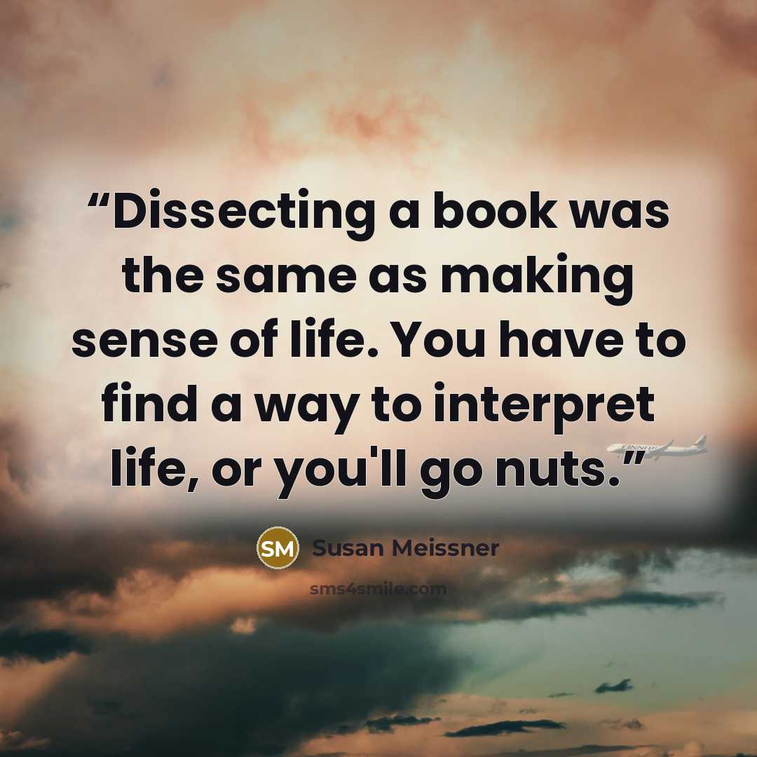 “Dissecting a book was the same as making sense of life. You have to find a way to interpret life, or you'll go nuts.” quote by Susan Meissner
