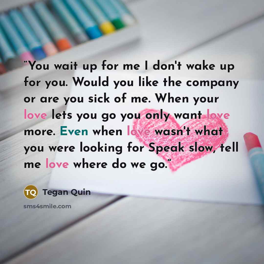 “You wait up for me I don't wake up for you. Would you like the company or are you sick of me. When your love lets you go you only want love more. Even when love wasn't what you were looking for Speak slow, tell me love where do we go.” quote by Tegan Quin