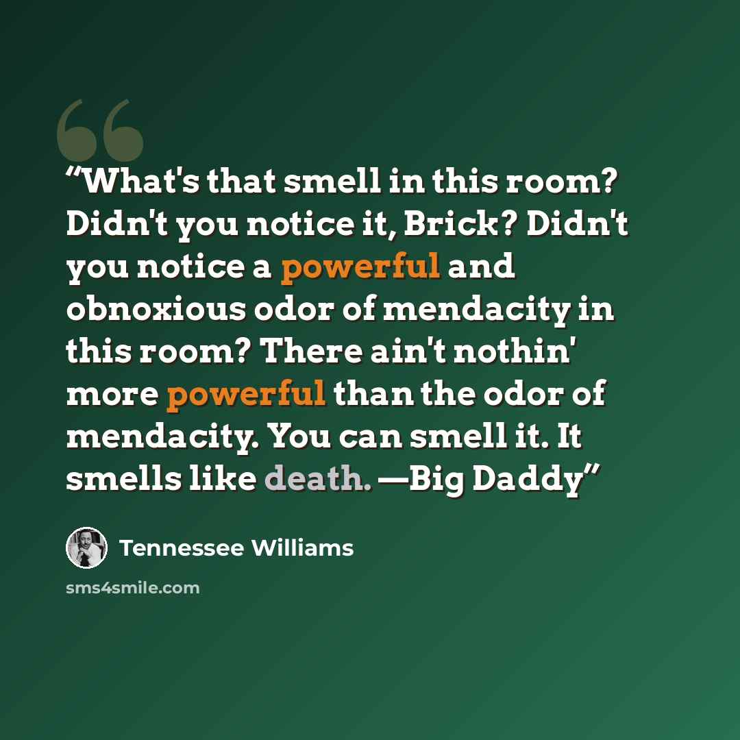“What's that smell in this room? Didn't you notice it, Brick? Didn't you notice a powerful and obnoxious odor of mendacity in this room? There ain't nothin' more powerful than the odor of mendacity. You can smell it. It smells like death. —Big Daddy” quote by Tennessee Williams