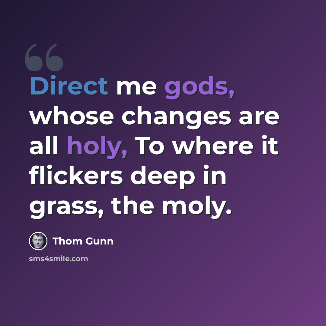 “Direct me gods, whose changes are all holy, To where it flickers deep in grass, the moly.” quote by Thom Gunn