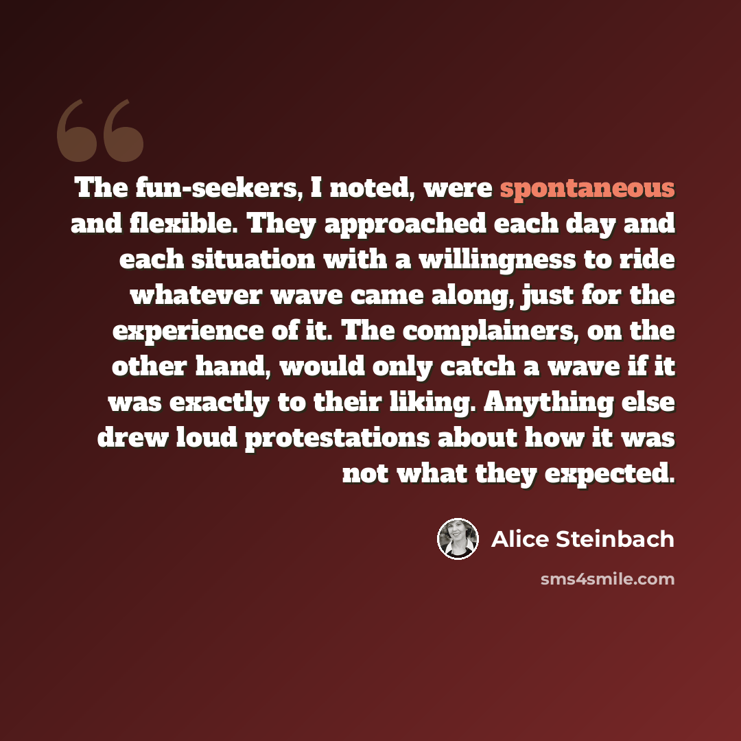“The fun-seekers, I noted, were spontaneous and flexible. They approached each day and each situation with a willingness to ride whatever wave came along, just for the experience of it. The complainers, on the other hand, would only catch a wave if it was exactly to their liking. Anything else drew…” quote by Alice Steinbach