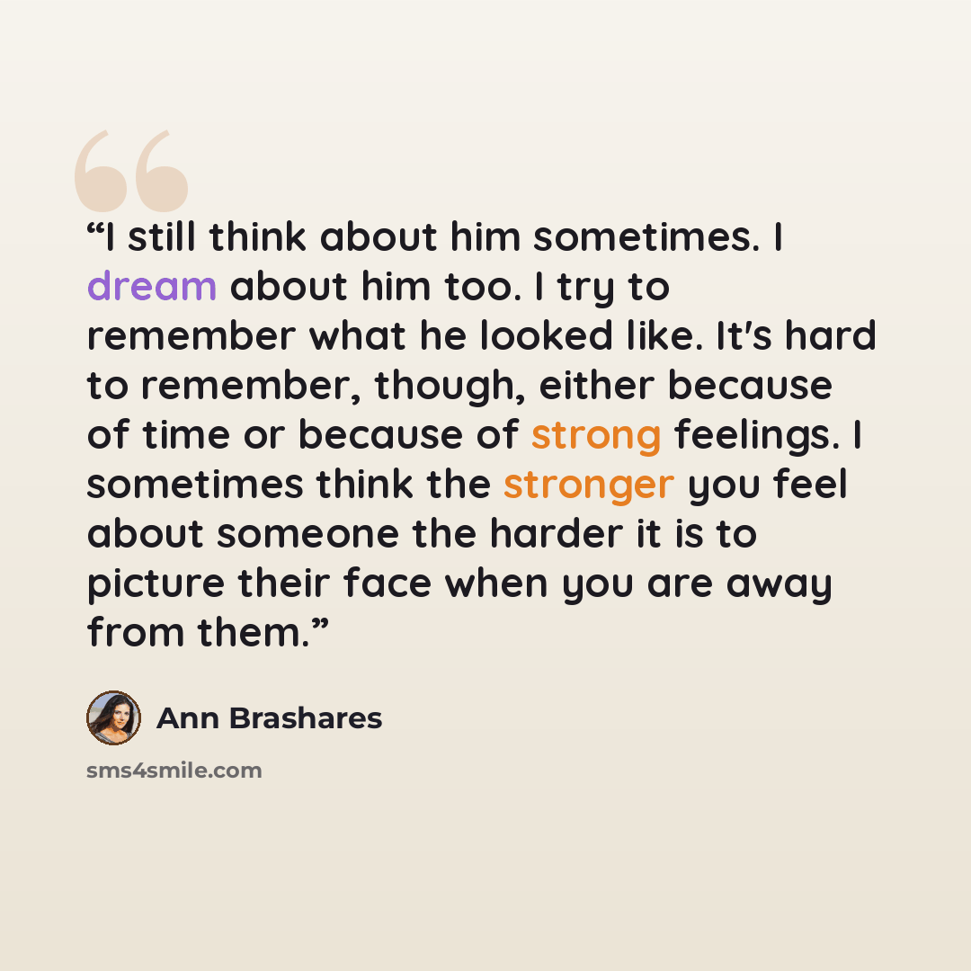 “I still think about him sometimes. I dream about him too. I try to remember what he looked like. It's hard to remember, though, either because of time or because of strong feelings. I sometimes think the stronger you feel about someone the harder it is to picture their face when you are away from…” quote by Ann Brashares